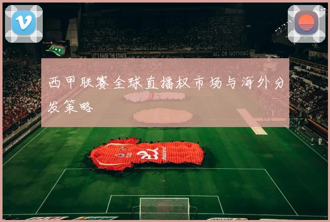西甲联赛全球直播权市场与海外分发策略