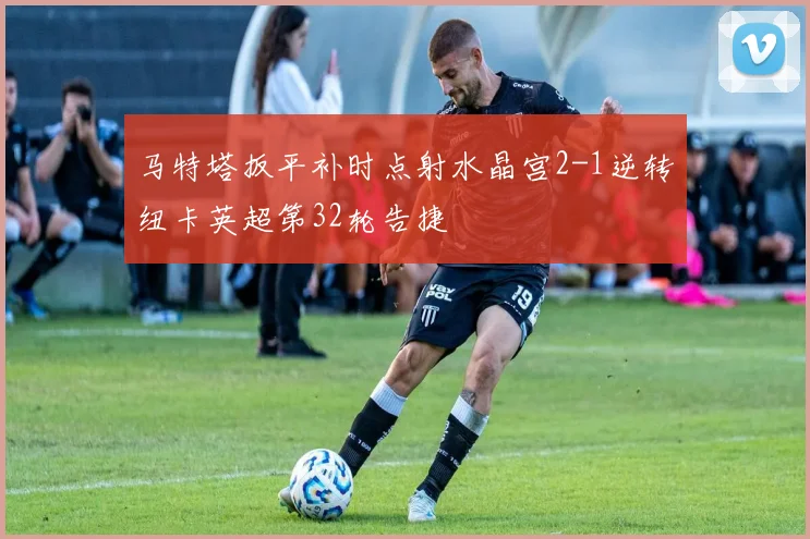 马特塔扳平补时点射水晶宫2-1逆转纽卡英超第32轮告捷