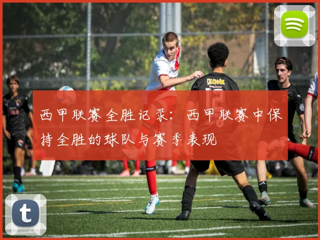 西甲联赛全胜记录：西甲联赛中保持全胜的球队与赛季表现